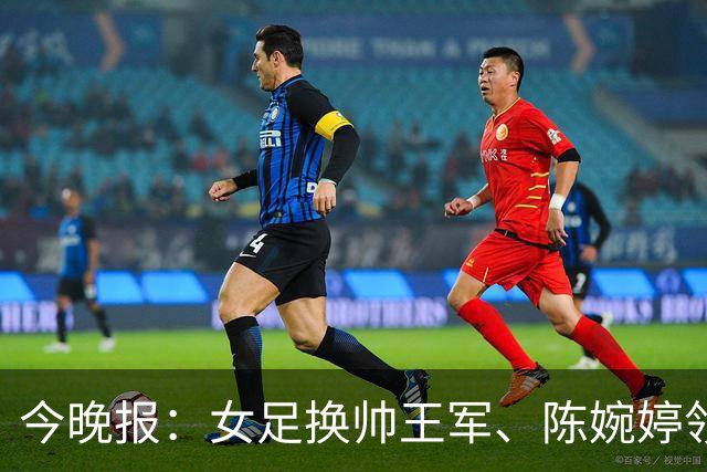 今晚报：女足换帅王军、陈婉婷领跑，足协表扬U20女足的表现