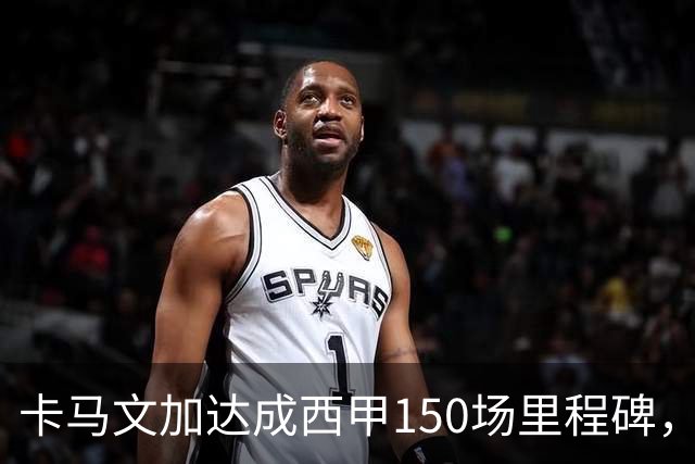 卡马文加达成西甲150场里程碑，皇马送出纪念球衣