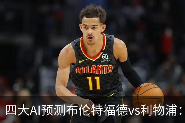 四大AI预测布伦特福德vs利物浦：四家一致看好红军客胜