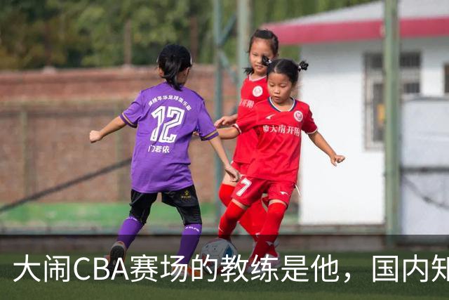 大闹CBA赛场的教练是他，国内知名的青训名师，与杨瀚森师徒情深